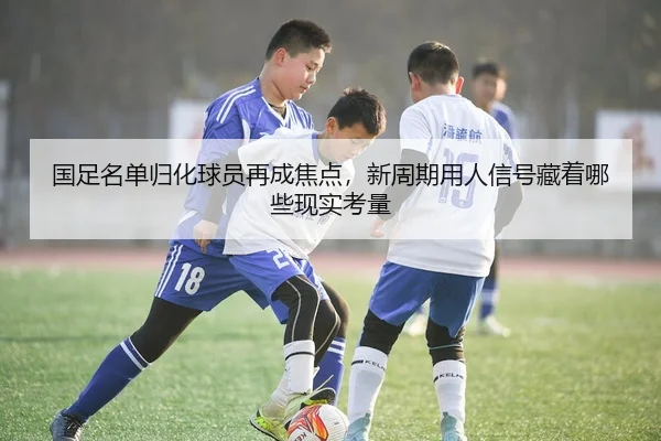 国足名单归化球员再成焦点，新周期用人信号藏着哪些现实考量