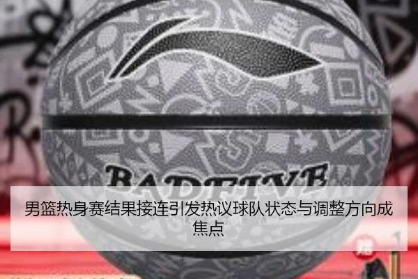 男篮热身赛结果接连引发热议球队状态与调整方向成焦点 | huya